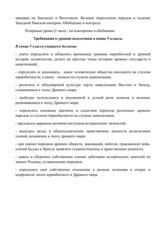 империи на Западную и Восточную. Великое переселение народов и падение 
Западной Римской империи. Обобщение и контроль. 
Резервные уроки (2 часа) - на повторение и обобщение. 
Требования к уровню подготовки в конце 5 класса. 
В конце 5 класса учащиеся должны: 
- уметь определять и объяснять временные границы первобытной и древней 
истории человечества, делить на простые этапы историю древних государств и 
цивилизаций; 
- определять и доказывать, какое человеческое общество находится на ступени 
первобытности, а какое - взошло на ступень цивилизации; 
- различать в общемировой культуре черты цивилизации Востока и Запада, 
сложившиеся в эпоху Древнего мира; 
- свободно использовать в письменной и устной речи понятия и явления, 
развивавшиеся в эпоху Древнего мира; 
- определять основные причины и следствия перехода различных древних 
народов со ступени первобытности на ступень цивилизации; 
- предлагать варианты мотивов поступков исторических личностей; 
- выделять вклад в общечеловеческие нравственные ценности религиозных 
учений, возникших в эпоху древнего мира; 
- при оценке порядков древних обществ, завоеваний, набегов, гражданских войн, 
учений Будды и Христа, выявлять гуманистические и нравственные ценности; 
- давать и объяснять собственные оценки действиям исторических деятелей по 
защите Родины, установлению порядков; 
- определять своё собственное отношение к разным позициям в спорах и 
конфликтах эпохи первобытного и Древнего мира. 
 
