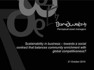 Sustainability in business – towards a social
contract that balances community enrichment with
global competitiveness?
21 October 2010
Perceptual asset managers
 