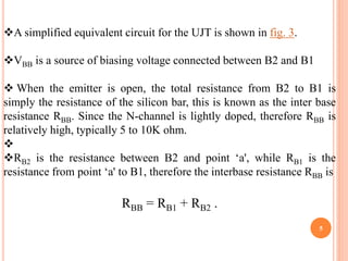 5
A simplified equivalent circuit for the UJT is shown in fig. 3.
VBB is a source of biasing voltage connected between B2 and B1
 When the emitter is open, the total resistance from B2 to B1 is
simply the resistance of the silicon bar, this is known as the inter base
resistance RBB. Since the N-channel is lightly doped, therefore RBB is
relatively high, typically 5 to 10K ohm.

RB2 is the resistance between B2 and point ‘a', while RB1 is the
resistance from point ‘a' to B1, therefore the interbase resistance RBB is
RBB = RB1 + RB2 .
 