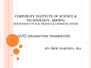 UJT( UNIJUNCTION TRANSISTOR)
CORPORATE INSTITUTE OF SCIENCE &
TECHNOLOGY , BHOPAL
DEPARTMENT OF ELECTRONICS & COMMUNICATIONS
BY- PROF. RAKESH k. JHA
 