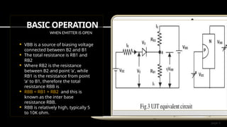 page 3
BASIC OPERATION
WHEN EMITTER IS OPEN
 VBB is a source of biasing voltage
connected between B2 and B1
 The total resistance is RB1 and
RB2
 Where RB2 is the resistance
between B2 and point ‘a', while
RB1 is the resistance from point
‘a' to B1, therefore the total
resistance RBB is
 RBB = RB1 + RB2 and this is
known as the inter base
resistance RBB.
 RBB is relatively high, typically 5
to 10K ohm.
 