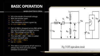 page 4
BASIC OPERATION
WHEN EMITTER IS OPEN
 VD is the diode's threshold voltage.
 With the emitter open
 IE = 0, and I1 = I 2 .
 The interbase current is given by
 I1 = I2 = VBB / R BB .
 Part of VBB is dropped across RB2 while
the rest of voltage is dropped across
RB1. The voltage across RB1 is
 Va = VBB * (RB1 ) / (RB1 + RB2 )
 The ratio RB1 / (RB1 + RB2 ) is called
intrinsic standoff ratio
 ƞ = RB1 / (RB1 + RB2 )
 i.e. Va = ƞVBB .
 The ratio ƞ is a property of UJT and it is
always less than one and usually
between 0.4 and 0.85.
 