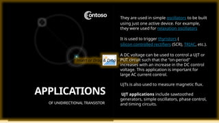 Insert or Drag & Drop your Photo
APPLICATIONS
OF UNIDIRECTIONAL TRANSISTOR
They are used in simple oscillators to be built
using just one active device. For example,
they were used for relaxation oscillators
It is used to trigger thyristors (
silicon controlled rectifiers (SCR), TRIAC, etc.).
A DC voltage can be used to control a UJT or
PUT circuit such that the "on-period"
increases with an increase in the DC control
voltage. This application is important for
large AC current control.
UJTs is also used to measure magnetic flux.
UJT applications include sawtoothed
generators, simple oscillators, phase control,
and timing circuits.
 