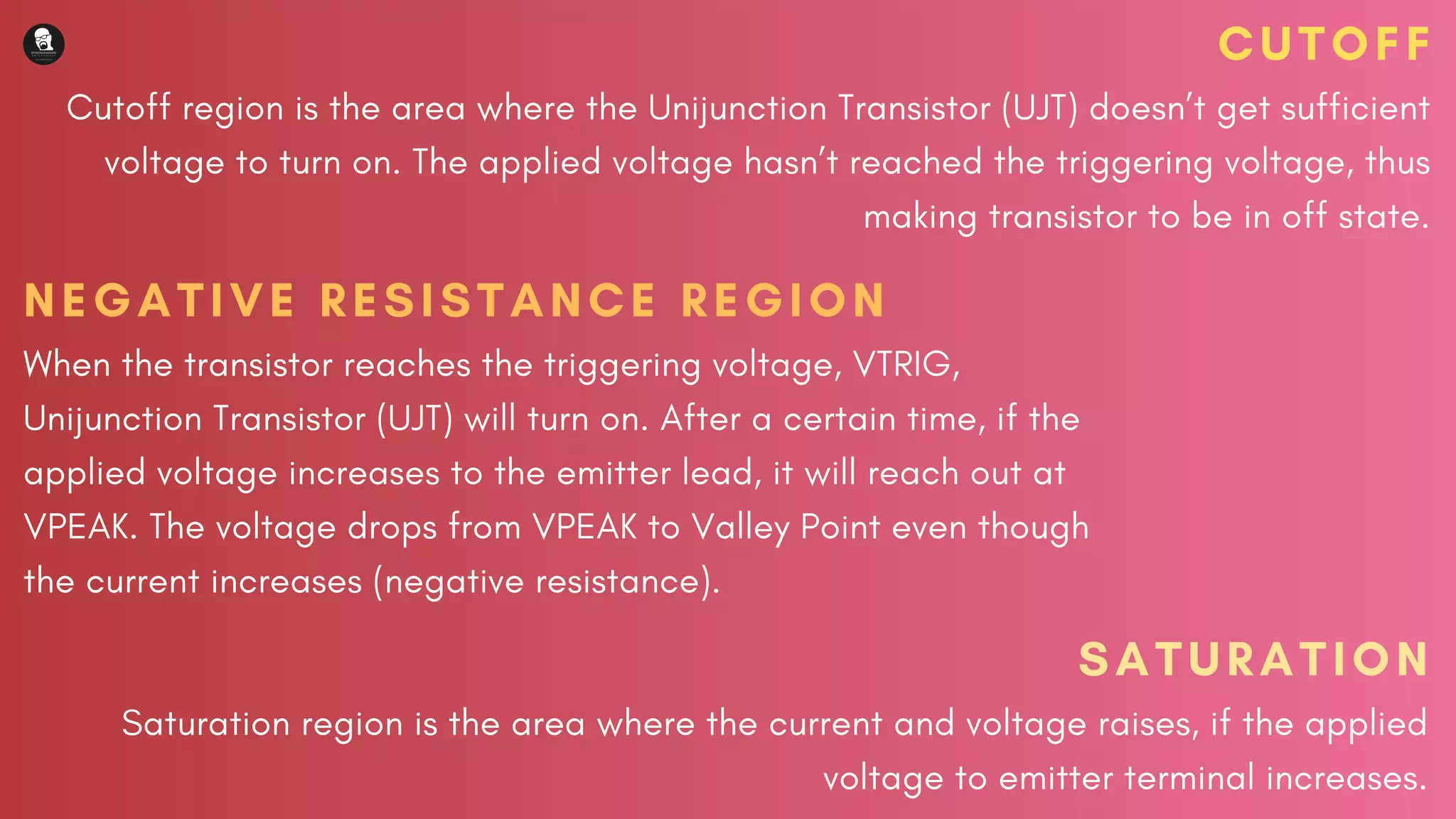CUTOFF
Cutoff region is the area where the Unijunction Transistor (UJT) doesn’t get sufficient
voltage to turn on. The applied voltage hasn’t reached the triggering voltage, thus
making transistor to be in off state.
NEGATIVE RESISTANCE REGION
When the transistor reaches the triggering voltage, VTRIG,
Unijunction Transistor (UJT) will turn on. After a certain time, if the
applied voltage increases to the emitter lead, it will reach out at
VPEAK. The voltage drops from VPEAK to Valley Point even though
the current increases (negative resistance).
SATURATION
Saturation region is the area where the current and voltage raises, if the applied
voltage to emitter terminal increases.
 