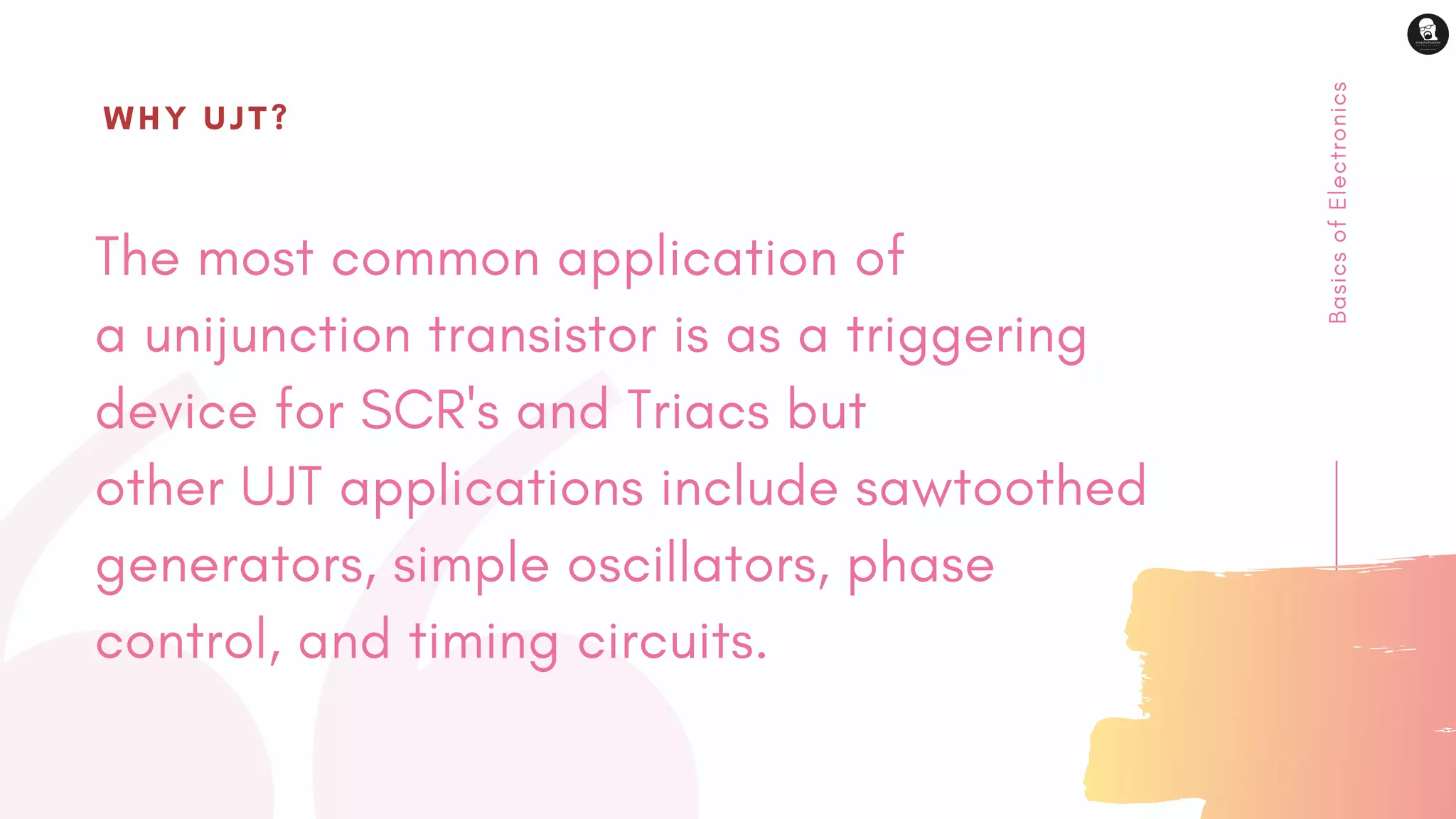 BasicsofElectronics
The most common application of
a unijunction transistor is as a triggering
device for SCR's and Triacs but
other UJT applications include sawtoothed
generators, simple oscillators, phase
control, and timing circuits.
WHY UJT?
 