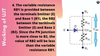 WorkingofUJT 4. The variable resistance
RB1 is provided between
the terminals Emitter (E)
and Base 1 (B1), the RB2
between the terminals
Emitter (E) and Base 2
(B2). Since the PN junction
is more close to B2, the
value of RB2 will be less
than the variable
resistance RB1.
 