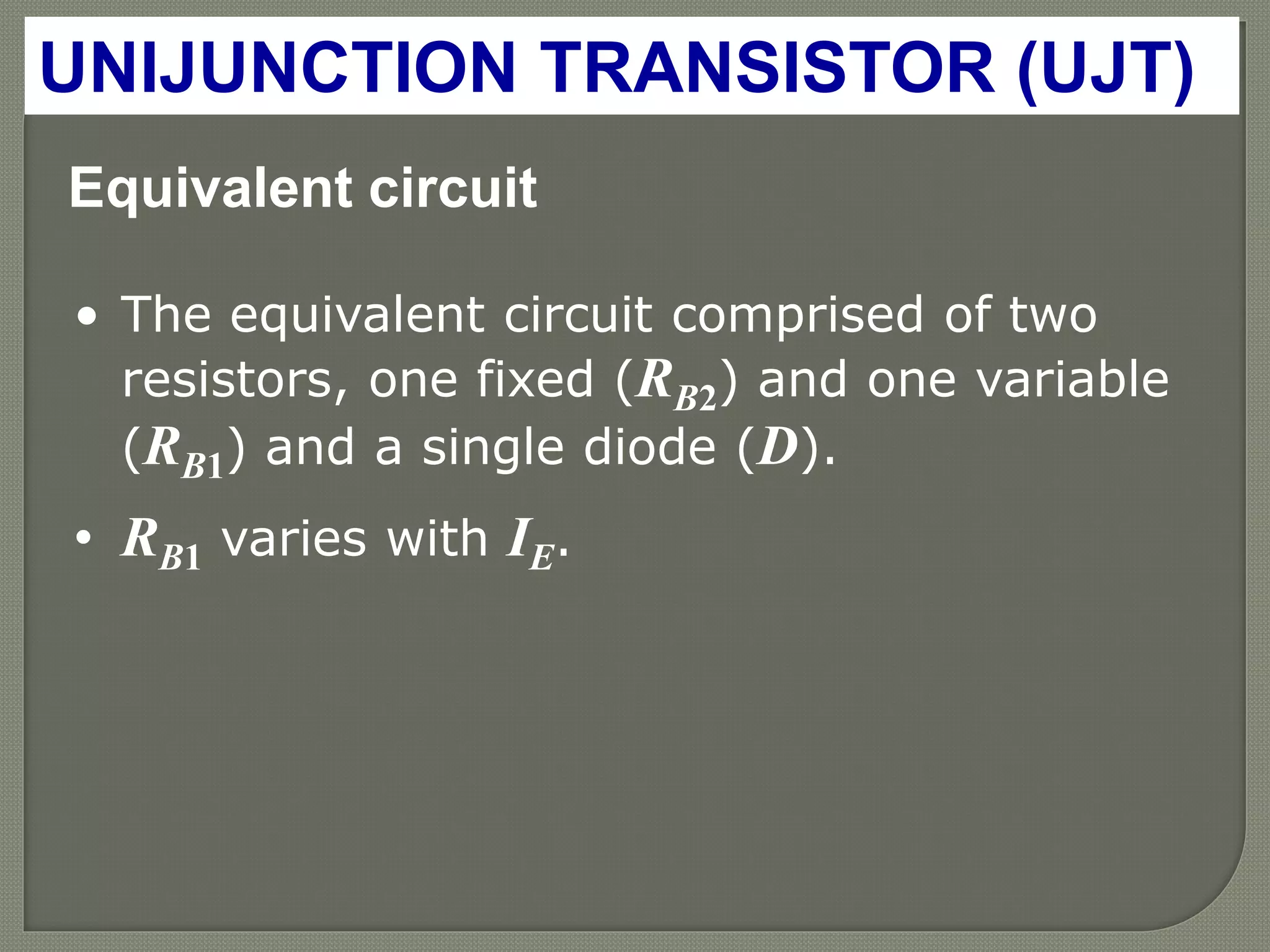 Equivalent circuit
• The equivalent circuit comprised of two
resistors, one fixed (RB2) and one variable
(RB1) and a single diode (D).
• RB1 varies with IE.
UNIJUNCTION TRANSISTOR (UJT)
 
