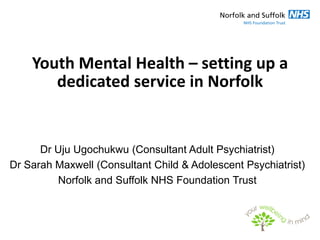 Youth Mental Health – setting up a
       dedicated service in Norfolk


      Dr Uju Ugochukwu (Consultant Adult Psychiatrist)
Dr Sarah Maxwell (Consultant Child & Adolescent Psychiatrist)
         Norfolk and Suffolk NHS Foundation Trust
 