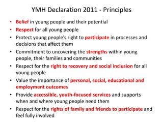 YMH Declaration 2011 - Principles
• Belief in young people and their potential
• Respect for all young people
• Protect young people’s right to participate in processes and
  decisions that affect them
• Commitment to uncovering the strengths within young
  people, their families and communities
• Respect for the right to recovery and social inclusion for all
  young people
• Value the importance of personal, social, educational and
  employment outcomes
• Provide accessible, youth-focused services and supports
  when and where young people need them
• Respect for the rights of family and friends to participate and
  feel fully involved
 