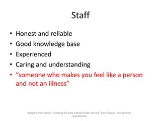 Staff
•   Honest and reliable
•   Good knowledge base
•   Experienced
•   Caring and understanding
•   “someone who makes you feel like a person
    and not an illness”


       Adapted from report “Creating the best mental health service” Kevin Davis, Youngminds
                                            Unpublished
 