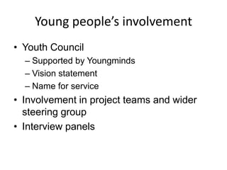 Young people’s involvement
• Youth Council
  – Supported by Youngminds
  – Vision statement
  – Name for service
• Involvement in project teams and wider
  steering group
• Interview panels
 