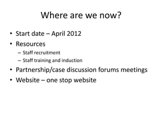 Where are we now?
• Start date – April 2012
• Resources
  – Staff recruitment
  – Staff training and induction
• Partnership/case discussion forums meetings
• Website – one stop website
 