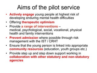 Aims of the pilot service
• Actively engage young people at highest risk of
  developing enduring mental health difficulties
• Offering therapeutic optimism
• Provide a range of interventions –
  medical, psychological, social, vocational, physical
  health and family interventions
• Prevent admission where possible through risk
  management with the IST / CRHT
• Ensure that the young person is linked into appropriate
  community resources (education, youth groups etc.)
• Provide step up and step down support working in
  collaboration with other statutory and non-statutory
  agencies
 