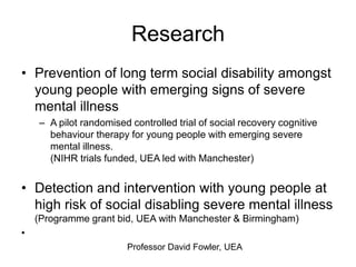 Research
• Prevention of long term social disability amongst
  young people with emerging signs of severe
  mental illness
    – A pilot randomised controlled trial of social recovery cognitive
      behaviour therapy for young people with emerging severe
      mental illness.
      (NIHR trials funded, UEA led with Manchester)


• Detection and intervention with young people at
  high risk of social disabling severe mental illness
    (Programme grant bid, UEA with Manchester & Birmingham)
•
                        Professor David Fowler, UEA
 