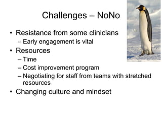 Challenges – NoNo
• Resistance from some clinicians
  – Early engagement is vital
• Resources
  – Time
  – Cost improvement program
  – Negotiating for staff from teams with stretched
    resources
• Changing culture and mindset
 