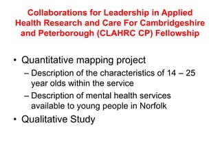 Collaborations for Leadership in Applied
Health Research and Care For Cambridgeshire
 and Peterborough (CLAHRC CP) Fellowship


• Quantitative mapping project
  – Description of the characteristics of 14 – 25
    year olds within the service
  – Description of mental health services
    available to young people in Norfolk
• Qualitative Study
 