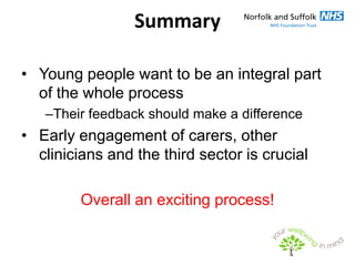 Summary

• Young people want to be an integral part
  of the whole process
   –Their feedback should make a difference
• Early engagement of carers, other
  clinicians and the third sector is crucial

         Overall an exciting process!
 