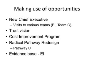 Making use of opportunities
• New Chief Executive
  – Visits to various teams (EI, Team C)
• Trust vision
• Cost Improvement Program
• Radical Pathway Redesign
  – Pathway C
• Evidence base - EI
 
