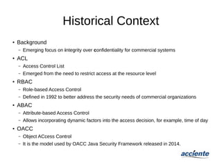 Historical Context
●
Background
– Emerging focus on integrity over confidentiality for commercial systems
● ACL
– Access Control List
– Emerged from the need to restrict access at the resource level
● RBAC
– Role-based Access Control
– Defined in 1992 to better address the security needs of commercial organizations
●
ABAC
– Attribute-based Access Control
– Allows incorporating dynamic factors into the access decision, for example, time of day
●
OACC
– Object ACcess Control
– It is the model used by OACC Java Security Framework released in 2014.
 