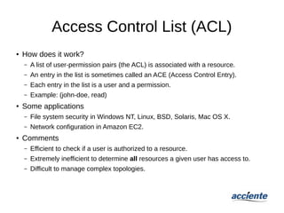 Access Control List (ACL)
● How does it work?
– A list of user-permission pairs (the ACL) is associated with a resource.
– An entry in the list is sometimes called an ACE (Access Control Entry).
– Each entry in the list is a user and a permission.
– Example: (john-doe, read)
● Some applications
– File system security in Windows NT, Linux, BSD, Solaris, Mac OS X.
– Network configuration in Amazon EC2.
● Comments
– Efficient to check if a user is authorized to a resource.
– Extremely inefficient to determine all resources a given user has access to.
– Difficult to manage complex topologies.
 
