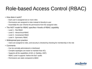 Role-based Access Control (RBAC)
● How does it work?
– Each user is assigned one or more roles
– Permissions are assigned to roles instead of directly to user
– Essentially the user inherits the permissions from the assigned roles
● The NIST model for RBAC specifies 4 levels of RBAC capability
– Level 1 - Flat RBAC
– Level 2 - Hierarchical RBAC
– Level 3 - Constrained RBAC
– Level 4 - Symmetric RBAC
●
Widespread poor practice
– Users are assigned to roles, and security is checked by checking for membership in the role
● Comments
– Can be centrally administered or distributed
– Complex topologies are easier to maintain than ACL
– Supports all the capabilities of ACL (J. Barkley, 1997)
– RBAC Level 4 supports "before the fact" audits
– Permissions are static compared to ABAC
 