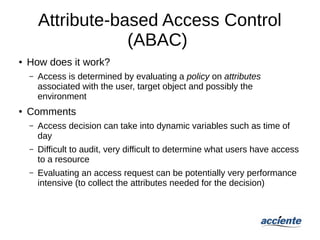 Attribute-based Access Control
(ABAC)
● How does it work?
– Access is determined by evaluating a policy on attributes
associated with the user, target object and possibly the
environment
● Comments
– Access decision can take into dynamic variables such as time of
day
– Difficult to audit, very difficult to determine what users have access
to a resource
– Evaluating an access request can be potentially very performance
intensive (to collect the attributes needed for the decision)
 