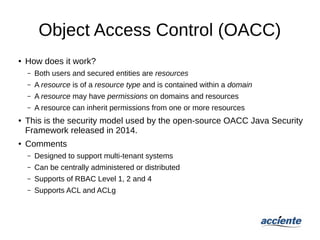 Object Access Control (OACC)
● How does it work?
– Both users and secured entities are resources
– A resource is of a resource type and is contained within a domain
– A resource may have permissions on domains and resources
– A resource can inherit permissions from one or more resources
● This is the security model used by the open-source OACC Java Security
Framework released in 2014.
● Comments
– Designed to support multi-tenant systems
– Can be centrally administered or distributed
– Supports of RBAC Level 1, 2 and 4
– Supports ACL and ACLg
 