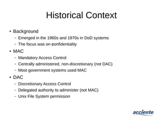 Historical Context
● Background
– Emerged in the 1960s and 1970s in DoD systems
– The focus was on confidentiality
● MAC
– Mandatory Access Control
– Centrally administered, non-discretionary (not DAC)
– Most government systems used MAC
● DAC
– Discretionary Access Control
– Delegated authority to administer (not MAC)
– Unix File System permission
 