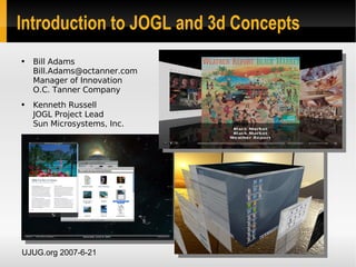 Introduction to JOGL and 3d Concepts
●   Bill Adams
    Bill.Adams@octanner.com
    Manager of Innovation
    O.C. Tanner Company
●   Kenneth Russell
    JOGL Project Lead
    Sun Microsystems, Inc.




UJUG.org 2007-6-21
 