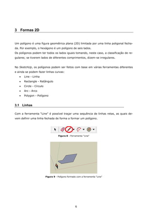 6
3 Formas 2D
Um polígono é uma figura geométrica plana (2D) limitada por uma linha poligonal fecha-
da. Por exemplo, o hexágono é um polígono de seis lados.
Os polígonos podem ter todos os lados iguais tomando, neste caso, a classificação de re-
gulares; se tiverem lados de diferentes comprimentos, dizem-se irregulares.
No SketchUp, os polígonos podem ser feitos com base em várias ferramentas diferentes
e ainda se podem fazer linhas curvas:
 Line - Linha
 Rectangle - Retângulo
 Circle - Círculo
 Arc - Arco
 Polygon - Polígono
3.1 Linhas
Com a ferramenta “Line” é possível traçar uma sequência de linhas retas, as quais de-
vem definir uma linha fechada de forma a formar um polígono.
Figura 8 - Ferramenta "Line"
Figura 9 - Polígono formado com a ferramenta "Line"
 