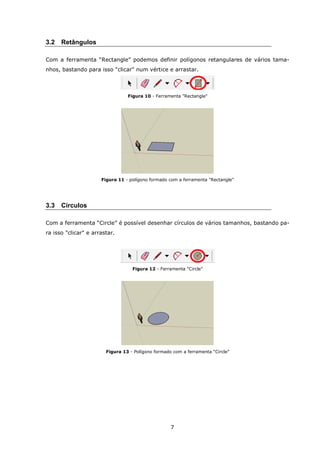 7
3.2 Retângulos
Com a ferramenta “Rectangle” podemos definir polígonos retangulares de vários tama-
nhos, bastando para isso "clicar" num vértice e arrastar.
Figura 10 - Ferramenta "Rectangle"
Figura 11 - polígono formado com a ferramenta "Rectangle"
3.3 Círculos
Com a ferramenta “Circle” é possível desenhar círculos de vários tamanhos, bastando pa-
ra isso "clicar" e arrastar.
Figura 12 - Ferramenta "Circle"
Figura 13 - Polígono formado com a ferramenta “Circle”
 