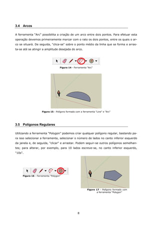 8
3.4 Arcos
A ferramenta “Arc” possibilita a criação de um arco entre dois pontos. Para efetuar esta
operação devemos primeiramente marcar com o rato os dois pontos, entre os quais o ar-
co se situará. De seguida, "clica-se" sobre o ponto médio da linha que se forma e arras-
ta-se até se atingir a amplitude desejada do arco.
Figura 14 - Ferramenta "Arc"
Figura 15 - Polígono formado com a ferramenta "Line" e "Arc"
3.5 Polígonos Regulares
Utilizando a ferramenta “Polygon” podemos criar qualquer polígono regular, bastando pa-
ra isso selecionar a ferramenta, selecionar o número de lados no canto inferior esquerdo
da janela e, de seguida, "clicar" e arrastar. Podem seguir-se outros polígonos semelhan-
tes; para alterar, por exemplo, para 10 lados escreve-se, no canto inferior esquerdo,
"10s".
Figura 16 - Ferramenta "Polygon"
Figura 17 - Polígono formado com
a ferramenta “Polygon”
 