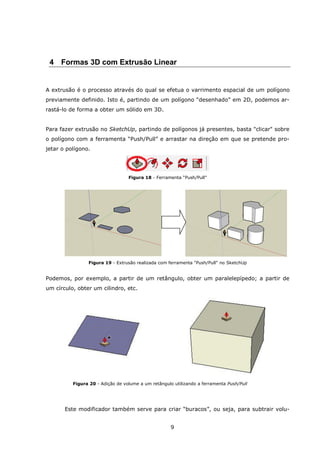 9
4 Formas 3D com Extrusão Linear
A extrusão é o processo através do qual se efetua o varrimento espacial de um polígono
previamente definido. Isto é, partindo de um polígono “desenhado” em 2D, podemos ar-
rastá-lo de forma a obter um sólido em 3D.
Para fazer extrusão no SketchUp, partindo de polígonos já presentes, basta "clicar" sobre
o polígono com a ferramenta “Push/Pull” e arrastar na direção em que se pretende pro-
jetar o polígono.
Figura 18 - Ferramenta “Push/Pull”
Figura 19 - Extrusão realizada com ferramenta "Push/Pull" no SketchUp
Podemos, por exemplo, a partir de um retângulo, obter um paralelepípedo; a partir de
um círculo, obter um cilindro, etc.
Figura 20 - Adição de volume a um retângulo utilizando a ferramenta Push/Pull
Este modificador também serve para criar “buracos”, ou seja, para subtrair volu-
 