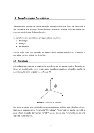 11
5 Transformações Geométricas
Transformação geométrica é uma operação efetuada sobre uma figura de forma que a
sua geometria seja alterada. De acordo com a operação, a figura pode ser rodada, au-
mentada ou diminuída de tamanho, etc...
As transformações geométricas principais são as seguintes:
 Translação
 Rotação
 Escalamento
Vamos então fazer uma incursão por essas transformações geométricas, explicando o
que são e como as efetuar no SketchUp.
5.1 Translação
A translação corresponde a movimentar um objeto de um ponto a outro. Consiste em
tomar um objeto inicial e movê-lo para outra posição sem qualquer alteração à sua forma
geométrica, tal como se pode ver na Figura 22.
Figura 22 - Translação de um objeto
Por forma a efetuar uma translação, devemos selecionar o objeto que irá sofrer a trans-
lação e, de seguida, com a ferramenta “Move/Copy”, "clicar" sobre o objeto e arrastá-lo
para o local desejado. Carregando no “Ctrl” quando se usa esta ferramenta cria-se uma
cópia do objeto original.
 