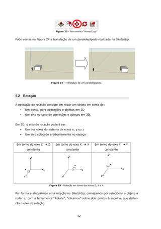 12
Figura 23 - Ferramenta “Move/Copy”
Pode ver-se na Figura 24 a translação de um paralelepípedo realizada no SketchUp.
Figura 24 - Translação de um paralelepípedo.
5.2 Rotação
A operação de rotação consiste em rodar um objeto em torno de:
 Um ponto, para operações e objetos em 2D
 Um eixo no caso de operações e objetos em 3D.
Em 3D, o eixo de rotação poderá ser:
 Um dos eixos do sistema de eixos x, y ou z
 Um eixo colocado arbitrariamente no espaço
Em torno do eixo Z  Z
constante
Em torno do eixo X  X
constante
Em torno do eixo Y  Y
constante
Figura 25 - Rotação em torno dos eixos Z, X e Y.
Por forma a efetuarmos uma rotação no SketchUp, começamos por selecionar o objeto a
rodar e, com a ferramenta “Rotate”, "clicamos" sobre dois pontos à escolha, que defini-
rão o eixo de rotação.
 