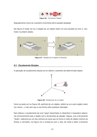 13
Figura 26 - Ferramenta “Rotate”.
Seguidamente move-se o ponteiro livremente até à posição desejada.
Na Figura 27 pode ver-se a rotação de um objeto sobre um eixo paralelo ao eixo Y, cen-
trado no próprio objeto.
Figura 27 - Rotação de um objeto no SketchUp
5.3 Escalamento Simples
A operação de escalamento baseia-se em alterar o tamanho de determinado objeto.
Figura 28 - Escalamento de um objeto.
Como se pode ver na Figura 28, partindo de um objeto, obtém-se um outro objeto maior
(ou menor...) mas sem que a sua forma sofra qualquer alteração.
Para efetuar o escalamento de uma “peça” desenhada no SketchUp é necessário selecio-
nar primeiramente todo o objeto com a ferramenta de seleção. Depois, com a ferramenta
“Scale”, seleciona-se um dos vértices da caixa que se forma à volta do objeto (vértice da
direita, a vermelho, na Figura 31) e arrasta-se com o rato, de modo a obter o tamanho
 