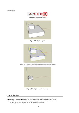 14
pretendido.
Figura 29 - Ferramenta “Scale”.
Figura 30 - Objeto original.
Figura 31 - Objeto original selecionado com a ferramenta “Scale”.
Figura 32 - Objeto escalado (reduzido)
5.4 Exercício
Modelação e Transformações Geométricas - Modelando uma casa
1. Corpo da casa: Aplicação da ferramenta Push/Pull
 