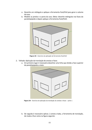 15
a. Desenhe um retângulo e aplique a ferramenta Push/Pull para gerar o volume
da casa.
b. Modele as janelas e a porta da casa. (Nota: desenhe retângulos nas faces do
paralelepípedo e depois aplique a ferramenta Push/Pull).
Figura 33 - Exercício de aplicação da ferramenta Push/Pull
2. Telhado: Aplicação da translação de arestas e faces
a. Em primeiro lugar é necessário desenhar uma linha que divida a face superior
do paralelepípedo a meio:
Figura 34 - Exercício de aplicação da translação de arestas e faces – parte 1
b. De seguida é necessário aplicar, à aresta criada, a ferramenta de translação,
de modo a ficar como na figura seguinte:
 