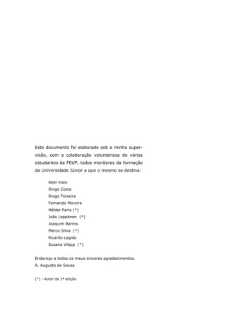 Este documento foi elaborado sob a minha super-
visão, com a colaboração voluntariosa de vários
estudantes da FEUP, todos monitores da formação
da Universidade Júnior a que o mesmo se destina:
Abel maio
Diogo Costa
Diogo Teixeira
Fernando Moreira
Hélder Faria (*)
João Leppänen (*)
Joaquim Barros
Marco Silva (*)
Ricardo Lagido
Susana Vilaça (*)
Endereço a todos os meus sinceros agradecimentos.
A. Augusto de Sousa
(*) - Autor da 1ª edição
 