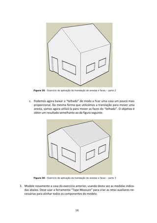 16
Figura 35 - Exercício de aplicação da translação de arestas e faces – parte 2
c. Podemos agora baixar o “telhado” de modo a ficar uma casa um pouco mais
proporcional. Da mesma forma que utilizámos a translação para mover uma
aresta, vamos agora utilizá-la para mover as faces do “telhado”. O objetivo é
obter um resultado semelhante ao da figura seguinte.
Figura 36 - Exercício de aplicação da translação de arestas e faces – parte 3
3. Modele novamente a casa do exercício anterior, usando desta vez as medidas indica-
das abaixo. Deve usar a ferramenta “Tape Measure” para criar as retas auxiliares ne-
cessárias para alinhar todos os componentes do modelo.
 