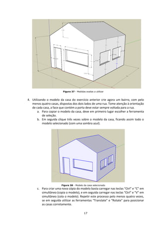 17
Figura 37 - Medidas exatas a utilizar
4. Utilizando o modelo da casa do exercício anterior crie agora um bairro, com pelo
menos quatro casas, dispostas dos dois lados de uma rua. Tome atenção à orientação
de cada casa, a face que contém a porta deve estar sempre voltada para a rua.
a. Para copiar o modelo da casa, deve em primeiro lugar escolher a ferramenta
de seleção.
b. Em seguida clique três vezes sobre o modelo da casa, ficando assim todo o
modelo selecionado (com uma sombra azul).
Figura 38 - Modelo da casa selecionado
c. Para criar uma nova cópia do modelo basta carregar nas teclas “Ctrl” e “C” em
simultâneo (copia o modelo), e em seguida carregar nas teclas “Ctrl” e “V” em
simultâneo (cola o modelo). Repetir este processo pelo menos quatro vezes,
se em seguida utilizar as ferramentas “Translate” e “Rotate” para posicionar
as casas corretamente.
 