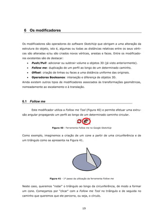 19
6 Os modificadores
Os modificadores são operadores do software SketchUp que obrigam a uma alteração da
estrutura do objeto, isto é, algumas ou todas as distâncias relativas entre os seus vérti-
ces são alteradas e/ou são criados novos vértices, arestas e faces. Entre os modificado-
res existentes são de destacar:
 Push/Pull: adicionar ou subtrair volume a objetos 3D (já visto anteriormente).
 Follow me: duplicação de um perfil ao longo de um determinado caminho.
 Offset: criação de linhas ou faces a uma distância uniforme das originais.
 Operadores Booleanos: interseção e diferença de objetos 3D.
Ainda existem outros tipos de modificadores associados às transformações geométricas,
nomeadamente ao escalamento e à translação.
6.1 Follow me
Este modificador utiliza a Follow me Tool (Figura 40) e permite efetuar uma extru-
são angular propagando um perfil ao longo de um determinado caminho circular.
Figura 40 - Ferramenta Follow me no Google SketchUp
Como exemplo, imaginemos a criação de um cone a partir de uma circunferência e de
um triângulo como se apresenta na Figura 41.
Figura 41 - 1º passo da utilização da ferramenta Follow me
Neste caso, queremos "rodar" o triângulo ao longo da circunferência, de modo a formar
um cone. Começamos por "clicar" com a Follow me Tool no triângulo e de seguida no
caminho que queremos que ele percorra, ou seja, o círculo.
 