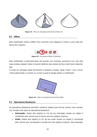 20
Figura 42 - Modo de utilização da ferramenta Follow me
6.2 Offset
Este modificador utiliza a Offset Tool e permite criar polígonos e linhas a uma certa dis-
tância dos originais.
Figura 43 - Ferramenta Offset no SketchUp
Este modificador é particularmente útil quando, por exemplo, queremos criar uma face
cujas arestas estejam todas à mesma distância das arestas da face onde foram desenha-
das.
O modo de utilização desta ferramenta é bastante simples: basta "clicar", com a ferra-
menta selecionada, na aresta ou na face à qual se deseja aplicar o modificador.
Figura 44 - Modo de utilização da ferramenta Offset
6.3 Operadores Booleanos
Os operadores Booleanos permitem combinar objetos para formar outros, mais comple-
xos. Existem três tipos de operadores Booleanos:
 Interseção: Dados dois objetos A e B, da sua interseção resulta um objeto C
constituído pelo volume que é comum aos dois objetos originais.
 União: Dados dois objetos A e B, da sua união resulta um objeto C constituído
pelo volume que corresponde à junção dos dois objetos originais. Esta operação,
 