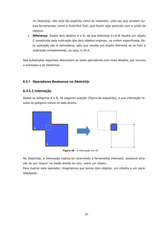 21
no SketchUp, não está tão explícita como as restantes, uma vez que existem ou-
tras ferramentas, como a Push/Pull Tool, que fazem algo parecido com a união de
objetos.
 Diferença: Dados dois objetos A e B, da sua diferença C=A-B resulta um objeto
C constituído pela subtração dos dois objetos originais, na ordem especificada. Es-
ta operação não é comutativa, pelo que resulta um objeto diferente se se fizer a
subtração complementar, ou seja, C=B-A.
Nas subsecções seguintes descrevem-se estes operadores com mais detalhe, por recurso
a exemplos e ao SketchUp.
6.3.1 Operadores Booleanos no SketchUp
6.3.1.1 Interseção
Dados os polígonos A e B, na seguinte posição (figura da esquerda), a sua interseção re-
sulta no polígono visível no lado direito.
Figura 45 - A interseção em 2D
No SketchUp, a interseção realiza-se recorrendo à ferramenta Intersect, acessível atra-
vés de um "clique" no botão direito do rato, sobre um objeto.
Para ilustrar este operador, imaginemos que temos dois objetos: um cilindro e um para-
lelepípedo.
 