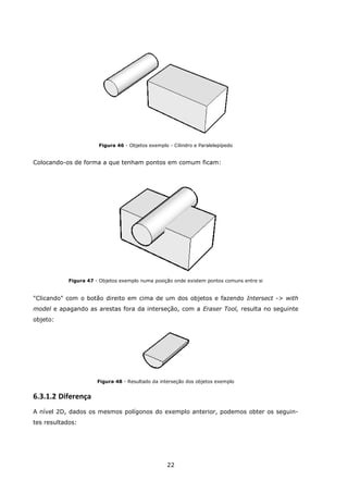 22
Figura 46 - Objetos exemplo - Cilindro e Paralelepípedo
Colocando-os de forma a que tenham pontos em comum ficam:
Figura 47 - Objetos exemplo numa posição onde existem pontos comuns entre si
"Clicando" com o botão direito em cima de um dos objetos e fazendo Intersect -> with
model e apagando as arestas fora da interseção, com a Eraser Tool, resulta no seguinte
objeto:
Figura 48 - Resultado da interseção dos objetos exemplo
6.3.1.2 Diferença
A nível 2D, dados os mesmos polígonos do exemplo anterior, podemos obter os seguin-
tes resultados:
 
