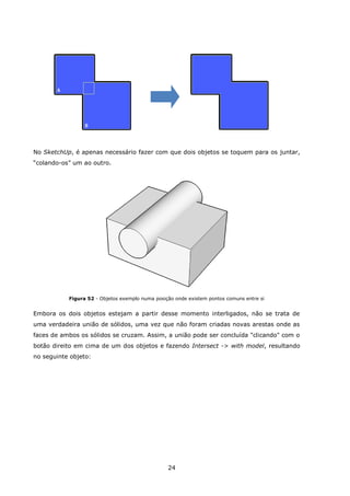 24
No SketchUp, é apenas necessário fazer com que dois objetos se toquem para os juntar,
“colando-os” um ao outro.
Figura 52 - Objetos exemplo numa posição onde existem pontos comuns entre si
Embora os dois objetos estejam a partir desse momento interligados, não se trata de
uma verdadeira união de sólidos, uma vez que não foram criadas novas arestas onde as
faces de ambos os sólidos se cruzam. Assim, a união pode ser concluída "clicando" com o
botão direito em cima de um dos objetos e fazendo Intersect -> with model, resultando
no seguinte objeto:
 