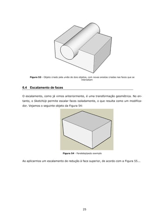 25
Figura 53 - Objeto criado pela união de dois objetos, com novas arestas criadas nas faces que se
intersetam
6.4 Escalamento de faces
O escalamento, como já vimos anteriormente, é uma transformação geométrica. No en-
tanto, o SketchUp permite escalar faces isoladamente, o que resulta como um modifica-
dor. Vejamos o seguinte objeto da Figura 54:
Figura 54 - Paralelepípedo exemplo
Ao aplicarmos um escalamento de redução à face superior, de acordo com a Figura 55...
 