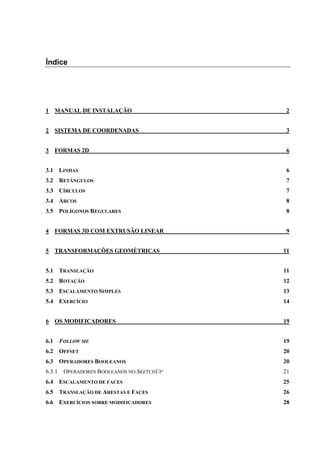 Índice
1 MANUAL DE INSTALAÇÃO 2
2 SISTEMA DE COORDENADAS 3
3 FORMAS 2D 6
3.1 LINHAS 6
3.2 RETÂNGULOS 7
3.3 CÍRCULOS 7
3.4 ARCOS 8
3.5 POLÍGONOS REGULARES 8
4 FORMAS 3D COM EXTRUSÃO LINEAR 9
5 TRANSFORMAÇÕES GEOMÉTRICAS 11
5.1 TRANSLAÇÃO 11
5.2 ROTAÇÃO 12
5.3 ESCALAMENTO SIMPLES 13
5.4 EXERCÍCIO 14
6 OS MODIFICADORES 19
6.1 FOLLOW ME 19
6.2 OFFSET 20
6.3 OPERADORES BOOLEANOS 20
6.3.1 OPERADORES BOOLEANOS NO SKETCHUP 21
6.4 ESCALAMENTO DE FACES 25
6.5 TRANSLAÇÃO DE ARESTAS E FACES 26
6.6 EXERCÍCIOS SOBRE MODIFICADORES 28
 
