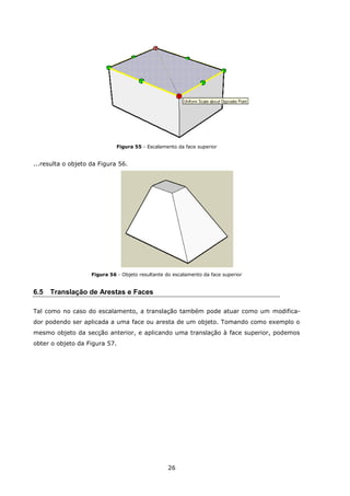 26
Figura 55 - Escalamento da face superior
...resulta o objeto da Figura 56.
Figura 56 - Objeto resultante do escalamento da face superior
6.5 Translação de Arestas e Faces
Tal como no caso do escalamento, a translação também pode atuar como um modifica-
dor podendo ser aplicada a uma face ou aresta de um objeto. Tomando como exemplo o
mesmo objeto da secção anterior, e aplicando uma translação à face superior, podemos
obter o objeto da Figura 57.
 