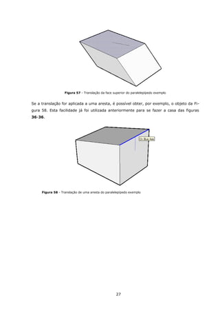 27
Figura 57 - Translação da face superior do paralelepípedo exemplo
Se a translação for aplicada a uma aresta, é possível obter, por exemplo, o objeto da Fi-
gura 58. Esta facilidade já foi utilizada anteriormente para se fazer a casa das figuras
36-36.
Figura 58 - Translação de uma aresta do paralelepípedo exemplo
 